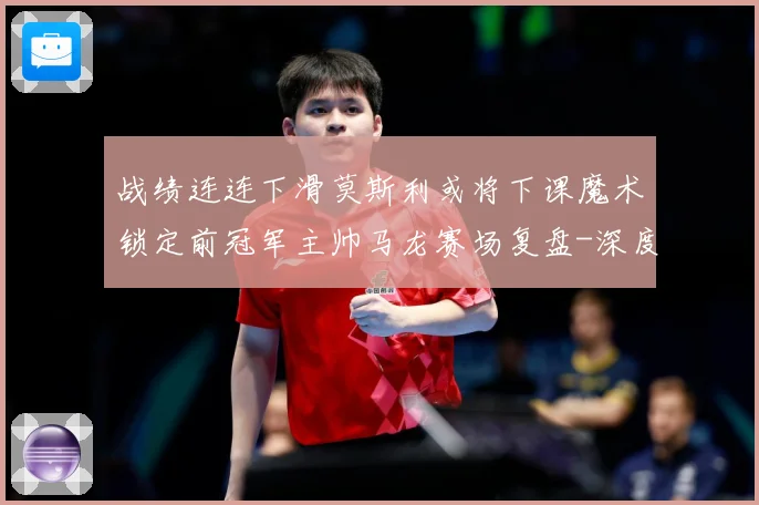 战绩连连下滑莫斯利或将下课魔术锁定前冠军主帅马龙赛场复盘-深度解析