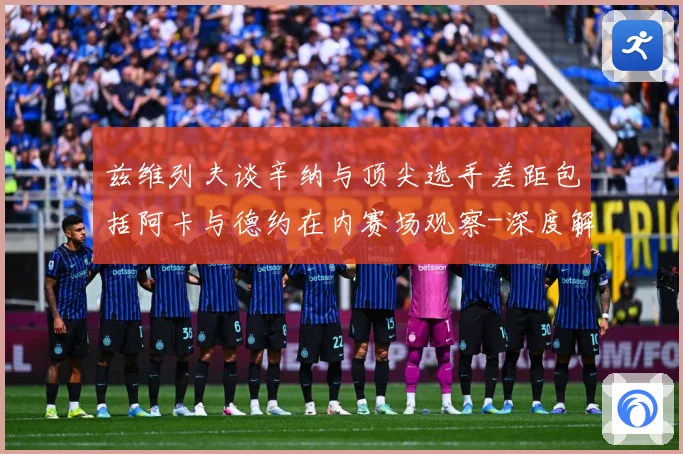 兹维列夫谈辛纳与顶尖选手差距包括阿卡与德约在内赛场观察-深度解析