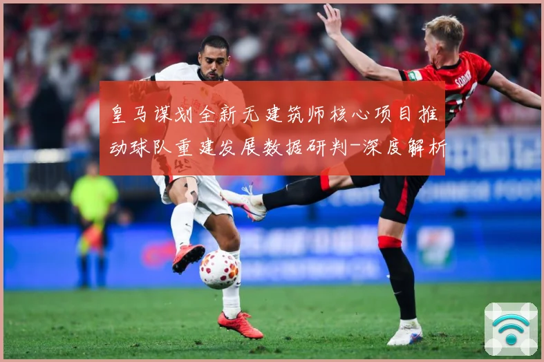 皇马谋划全新无建筑师核心项目推动球队重建发展数据研判-深度解析