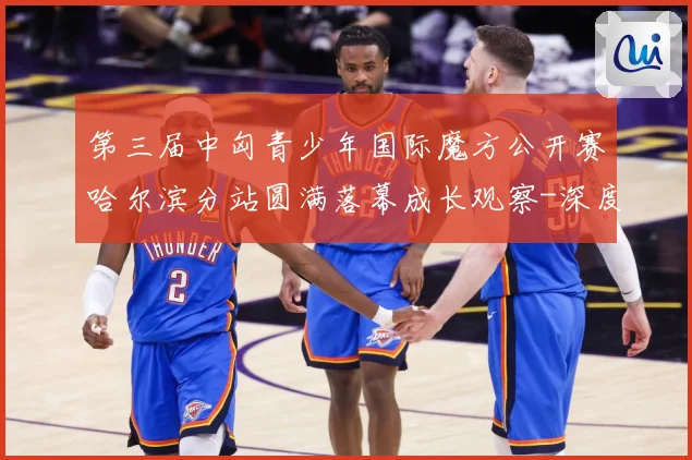 第三届中匈青少年国际魔方公开赛哈尔滨分站圆满落幕成长观察-深度解析