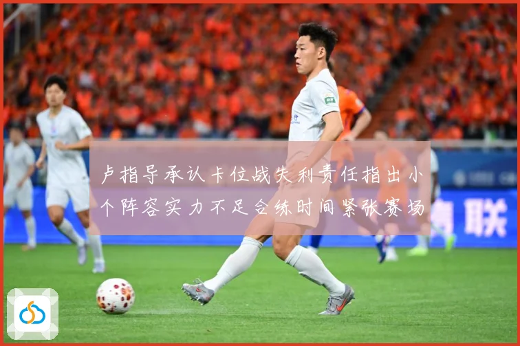卢指导承认卡位战失利责任指出小个阵容实力不足合练时间紧张赛场复盘-深度解析